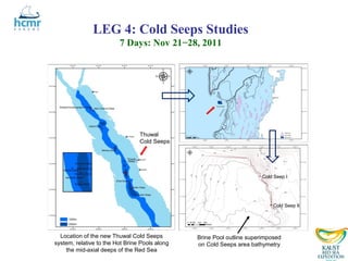 LEG 4: Cold Seeps Studies
                         7 Days: Nov 21−28, 2011




                                 Thuwal
                                 Cold Seeps




                                                                        Cold Seep I




                                                                            Cold Seep II




  Location of the new Thuwal Cold Seeps         Brine Pool outline superimposed
system, relative to the Hot Brine Pools along   on Cold Seeps area bathymetry
    the mid-axial deeps of the Red Sea
 