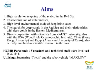 Aims
1. High resolution mapping of the seabed in the Red Sea,
2. Characterisation of water masses,
3. High level environmental study of deep brine lakes
4. The search for deep corals in the Red Sea and their relationships
   with deep corals in the Eastern Mediterranean.
5. Direct cooperation with scientists from KAUST university, also
   with the USA (Wood Hole Oceanographic Institute), China (Hong
   Kong University) and Egypt (American University of Cairo), also
   actively involved in scientific research in the area.

HCMR Personnel: 18 research and technical staff were involved
  in 2010-11
Utilising: Submarine ‘Thetis” and the robot vehicle “MAXROV”
 