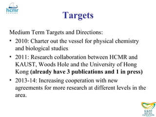 Targets
Medium Term Targets and Directions:
• 2010: Charter out the vessel for physical chemistry
  and biological studies
• 2011: Research collaboration between HCMR and
  KAUST, Woods Hole and the University of Hong
  Kong (already have 3 publications and 1 in press)
• 2013-14: Increasing cooperation with new
  agreements for more research at different levels in the
  area.
 