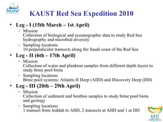 KAUST Red Sea Expedition 2010
• Leg - I (15th March – 1st April)
   – Mission
     Collection of biological and oceanographic data to study Red Sea
     hydrography and microbial diversity
   – Sampling locations
     10 perpendicular transects along the Saudi coast of the Red Sea
• Leg - II (6th – 17th April)
   – Mission
     Collection of water and plankton samples from different depth layers to
     study brine pool biota
   – Sampling locations
     Brine pool systems: Atlantis II Deep (AIID) and Discovery Deep (DD)
• Leg - III (20th – 29th April)
   – Mission
     Collection of sediment and benthos samples to study brine pool biota
     and geology
   – Sampling locations
     1 transect from Jeddah to AIID, 2 transects at AIID and 1 at DD
 