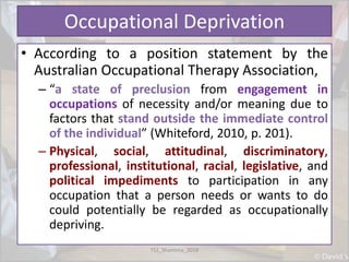 Occupational Deprivation
• According to a position statement by the
Australian Occupational Therapy Association,
– “a state of preclusion from engagement in
occupations of necessity and/or meaning due to
factors that stand outside the immediate control
of the individual” (Whiteford, 2010, p. 201).
– Physical, social, attitudinal, discriminatory,
professional, institutional, racial, legislative, and
political impediments to participation in any
occupation that a person needs or wants to do
could potentially be regarded as occupationally
depriving.
TS1_Shamima_2018
 