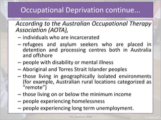 Occupational Deprivation continue...
According to the Australian Occupational Therapy
Association (AOTA),
– individuals who are incarcerated
– refugees and asylum seekers who are placed in
detention and processing centres both in Australia
and offshore
– people with disability or mental illness
– Aboriginal and Torres Strait Islander peoples
– those living in geographically isolated environments
(for example, Australian rural locations categorized as
“remote”)
– those living on or below the minimum income
– people experiencing homelessness
– people experiencing long term unemployment.
TS1_Shamima_2018
 