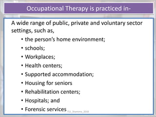 Occupational Therapy is practiced in-
A wide range of public, private and voluntary sector
settings, such as,
• the person’s home environment;
• schools;
• Workplaces;
• Health centers;
• Supported accommodation;
• Housing for seniors
• Rehabilitation centers;
• Hospitals; and
• Forensic servicesTS1_Shamima_2018
 