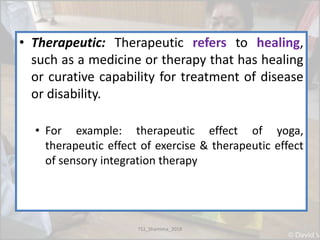• Therapeutic: Therapeutic refers to healing,
such as a medicine or therapy that has healing
or curative capability for treatment of disease
or disability.
• For example: therapeutic effect of yoga,
therapeutic effect of exercise & therapeutic effect
of sensory integration therapy
TS1_Shamima_2018
 