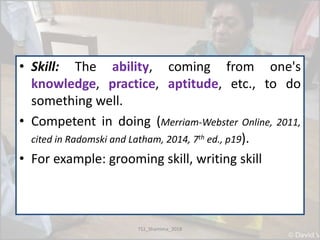 • Skill: The ability, coming from one's
knowledge, practice, aptitude, etc., to do
something well.
• Competent in doing (Merriam-Webster Online, 2011,
cited in Radomski and Latham, 2014, 7th ed., p19).
• For example: grooming skill, writing skill
TS1_Shamima_2018
 