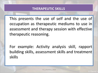 THERAPEUTIC SKILLS
This presents the use of self and the use of
occupation as therapeutic mediums to use in
assessment and therapy session with effective
therapeutic reasoning.
For example: Activity analysis skill, rapport
building skills, assessment skills and treatment
skills
TS1_Shamima_2018
 