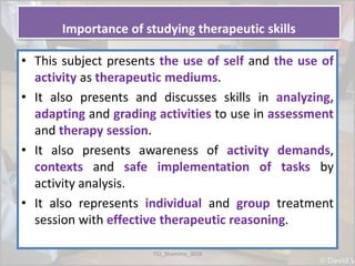 Importance of studying therapeutic skills
• This subject presents the use of self and the use of
activity as therapeutic mediums.
• It also presents and discusses skills in analyzing,
adapting and grading activities to use in assessment
and therapy session.
• It also presents awareness of activity demands,
contexts and safe implementation of tasks by
activity analysis.
• It also represents individual and group treatment
session with effective therapeutic reasoning.
TS1_Shamima_2018
 
