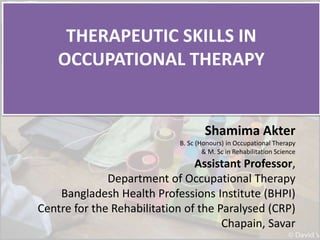 THERAPEUTIC SKILLS IN
OCCUPATIONAL THERAPY
Shamima Akter
B. Sc (Honours) in Occupational Therapy
& M. Sc in Rehabilitation Science
Assistant Professor,
Department of Occupational Therapy
Bangladesh Health Professions Institute (BHPI)
Centre for the Rehabilitation of the Paralysed (CRP)
Chapain, Savar
 