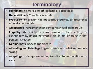 Terminology
• Legitimate- to make something legal or acceptable
• Unconditional- Complete & whole
• Preclusion- to prevent the presence, existence, or occurrence
of; make impossible
• Acceptance- Agreement that someone should be in group
• Empathy- the ability to share someone else's feelings or
experiences by imagining what it would be like to be in that
person's situation
• Genuineness- honest and sincere
• Attending and listening- to give attention to what someone is
saying
• Adapting- to change something to suit different conditions or
uses
TS1_Shamima_2018
 