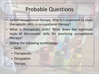 Probable Questions
• Define occupational therapy. Why it is important to study
therapeutic skills in occupational therapy?
• What is therapeutic skills? Write down the legitimate
tools of therapeutic skills for practicing occupational
therapy?
• Define the following terminology:
– Skills
– Therapeutic
– Occupation
– Therapy
TS1_Shamima_2018
 