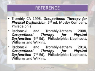 REFERENCE
• Trombly CA 1996, Occupational Therapy for
Physical Dysfunction, 5th ed, Mosby Company,
Philadelphia
• Radomski and Trombly-Latham 2008,
Occupational Therapy for Physical
Dysfunction (6th Ed). Philadelphia: Lippincott,
Williams and Wilkins.
• Radomski and Trombly-Latham 2014,
Occupational Therapy for Physical
Dysfunction (7th Ed). Philadelphia: Lippincott,
Williams and Wilkins.
TS1_Shamima_2018
 