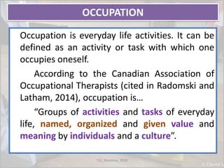 OCCUPATION
Occupation is everyday life activities. It can be
defined as an activity or task with which one
occupies oneself.
According to the Canadian Association of
Occupational Therapists (cited in Radomski and
Latham, 2014), occupation is…
“Groups of activities and tasks of everyday
life, named, organized and given value and
meaning by individuals and a culture”.
TS1_Shamima_2018
 