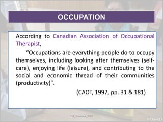 OCCUPATION
OCCUPATIONAccording to Canadian Association of Occupational
Therapist,
“Occupations are everything people do to occupy
themselves, including looking after themselves (self-
care), enjoying life (leisure), and contributing to the
social and economic thread of their communities
(productivity)”.
(CAOT, 1997, pp. 31 & 181)
TS1_Shamima_2018
 