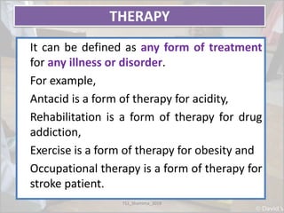 THERAPY
It can be defined as any form of treatment
for any illness or disorder.
For example,
Antacid is a form of therapy for acidity,
Rehabilitation is a form of therapy for drug
addiction,
Exercise is a form of therapy for obesity and
Occupational therapy is a form of therapy for
stroke patient.
TS1_Shamima_2018
 