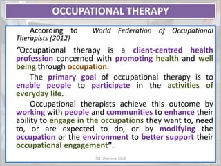 OCCUPATIONAL THERAPY
According to World Federation of Occupational
Therapists (2012)
“Occupational therapy is a client-centred health
profession concerned with promoting health and well
being through occupation.
The primary goal of occupational therapy is to
enable people to participate in the activities of
everyday life.
Occupational therapists achieve this outcome by
working with people and communities to enhance their
ability to engage in the occupations they want to, need
to, or are expected to do, or by modifying the
occupation or the environment to better support their
occupational engagement”.
TS1_Shamima_2018
 