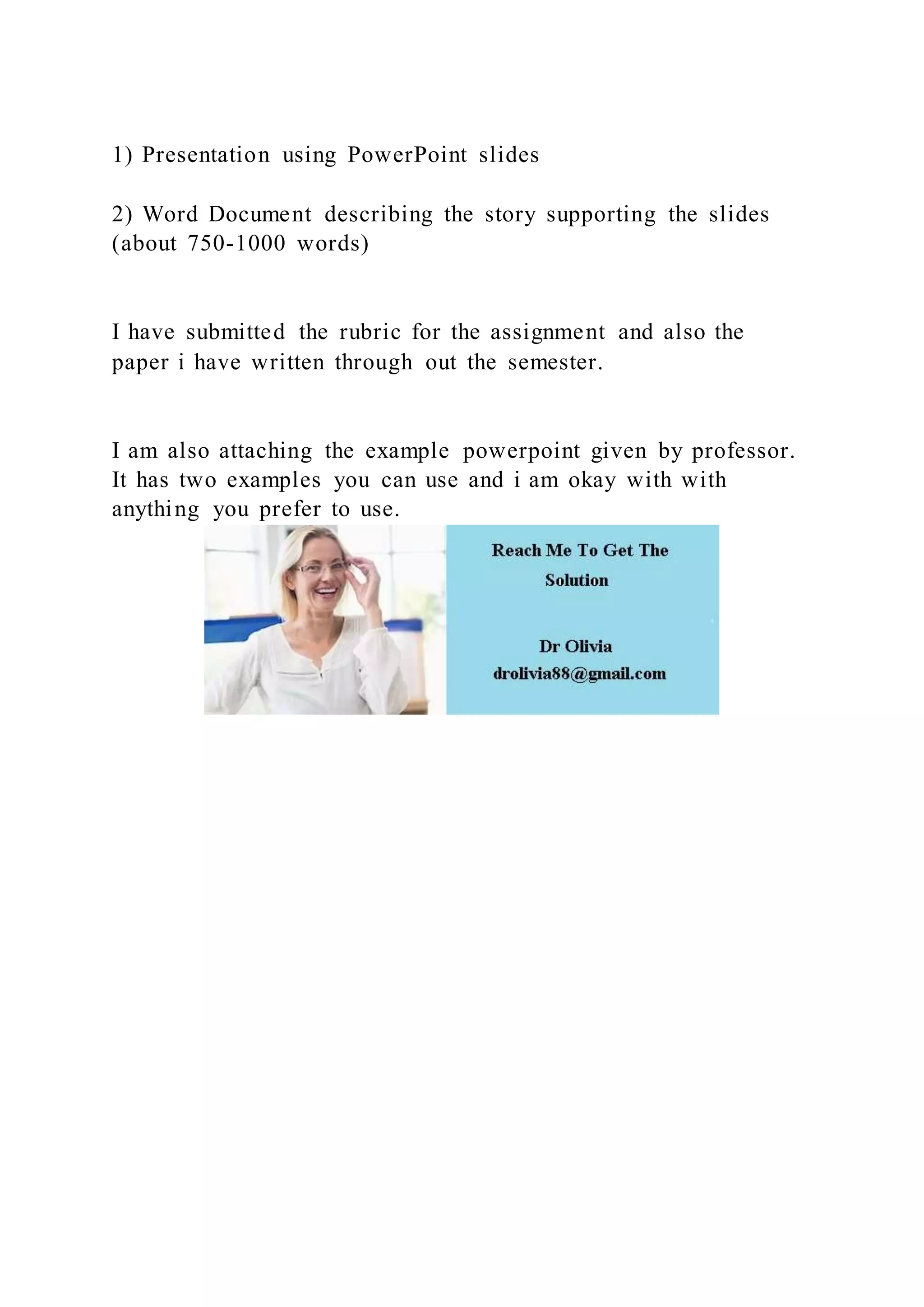 1) Presentation using PowerPoint slides
2) Word Document describing the story supporting the slides
(about 750-1000 words)
I have submitted the rubric for the assignment and also the
paper i have written through out the semester.
I am also attaching the example powerpoint given by professor.
It has two examples you can use and i am okay with with
anything you prefer to use.