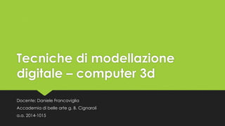 Tecniche di modellazione 
digitale – computer 3d 
Docente: Daniele Francaviglia 
Accademia di belle arte g. B. Cignaroli 
a.a. 2014-1015 
 