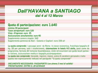 Dall’HAVANA a SANTIAGO
                              dal 4 al 12 Marzo

Quota di partecipazione: euro 1.640
minimo 30 partecipanti
Tasse aeroportuali: euro 120
Visto d’ingresso: euro 25
Assicurazione annullamento: euro 40
Supplemento camera singola: 160
Supplemento partenza da Bari - Catania e Cagliari: euro 150 a/r

La quota comprende: i passaggi aerei da Roma in classe economica, franchigia bagaglio di
kg. 20 per persona, tutti i trasferimenti, sistemazione in hotels 4-5 stelle, pasti come da
programma, formula All inclusive Guardalavaca, visite ed escursioni con guida locali parlan-
te italiano, assicurazione medica e bagaglio,accompagnatore.
La quota non comprende: bevande, ingressi, mance ,extra di carattere personale e tutto
quanto non espressamente indicato nel paragrafo “la quota comprende”

DOCUMENTO NECESSARIO: PASSAPORTO (con almeno 3 mesi di validità)
PRENOTAZIONI: ENTRO IL 28 GENNAIO
 