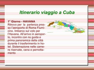 Itinerario viaggio a Cuba
1° Giorno - HAVANA
Ritrovo per la partenza pres-
so l’aeroporto di Roma Fiumi-
cino. Imbarco sul volo per
l’Havana. All’arrivo in aeropor-
to, incontro con ns guida e
prima panoramica della città
durante il trasferimento in ho-
tel. Sistemazione nelle came-
re riservate, cena e pernotta-
mento
 