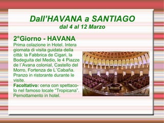 Dall’HAVANA a SANTIAGO
                      dal 4 al 12 Marzo

2°Giorno - HAVANA
Prima colazione in Hotel. Intera
giornata di visita guidata della
città: la Fabbrica de Cigari, la
Bodeguita del Medio, le 4 Piazze
de l´Avana colonial, Castello del
Morro, Fortenza de L´Cabaña.
Pranzo in ristorante durante le
visite.
Facoltativo: cena con spettaco-
lo nel famoso locale “Tropicana”.
Pernottamento in hotel.
 