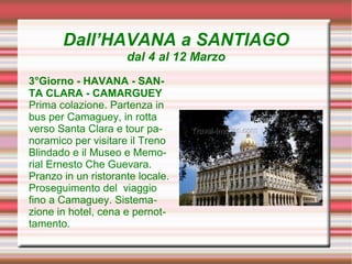 Dall’HAVANA a SANTIAGO
                     dal 4 al 12 Marzo
3°Giorno - HAVANA - SAN-
TA CLARA - CAMARGUEY
Prima colazione. Partenza in
bus per Camaguey, in rotta
verso Santa Clara e tour pa-
noramico per visitare il Treno
Blindado e il Museo e Memo-
rial Ernesto Che Guevara.
Pranzo in un ristorante locale.
Proseguimento del viaggio
fino a Camaguey. Sistema-
zione in hotel, cena e pernot-
tamento.
 