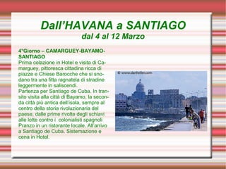Dall’HAVANA a SANTIAGO
                             dal 4 al 12 Marzo
4°Giorno – CAMARGUEY-BAYAMO-
SANTIAGO
Prima colazione in Hotel e visita di Ca-
marguey, pittoresca cittadina ricca di
piazze e Chiese Barocche che si sno-
dano tra una fitta ragnatela di stradine
leggermente in saliscendi.
Partenza per Santiago de Cuba. In tran-
sito visita alla città di Bayamo, la secon-
da città più antica dell’isola, sempre al
centro della storia rivoluzionaria del
paese, dalle prime rivolte degli schiavi
alle lotte contro i colonialisti spagnoli
Pranzo in un ristorante locale. All’arrivo
a Santiago de Cuba. Sistemazione e
cena in Hotel.
 