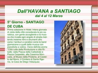 Dall’HAVANA a SANTIAGO
                              dal 4 al 12 Marzo
5° Giorno - SANTIAGO
DE CUBA
Prima colazione in Hotel. Intera giornata
di visita della città considerata la più ca-
raibica, con gente accogliente e la musi-
ca che invade ogni angolo di strada met-
tendo insieme ritmi e strumenti afro
come i tamburi a caraibici come le band
giamaicane a quelli della musica con
pianoforte e violino. Viene definita anche
“Città culla della Rivoluzione e città Ri-
belle: dalla Piazza della Cattedrale e
Piazza Cespedes, alla Caserma Mon-
cada, al Museo della Pirateria, al Castel-
lo del Morro, il Cimitero di Santa Ifige-
nia, la Casa de Diego Velazquez.
 