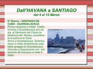 Dall’HAVANA a SANTIAGO
                      dal 4 al 12 Marzo
6° Giorno - SANTIAGO DE
CUBA - GUARDALAVACA
Prima colazione in Hotel. Trasfe-
rimento a Guardalavaca con so-
sta al Santuario del Cobre (la
Madonna del Rame), considera-
ta la patrona di Cuba.
Arrivo a Guardalavaca. Sistema-
zione in hotel direttamente sulla
bella spiaggia di Guardalavaca.
Giornata a disposizione con trat-
tamento All Inclusive in hotel 5
stelle.
 