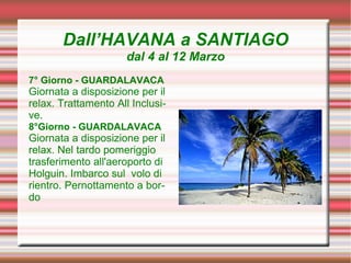 Dall’HAVANA a SANTIAGO
                      dal 4 al 12 Marzo
7° Giorno - GUARDALAVACA
Giornata a disposizione per il
relax. Trattamento All Inclusi-
ve.
8°Giorno - GUARDALAVACA
Giornata a disposizione per il
relax. Nel tardo pomeriggio
trasferimento all'aeroporto di
Holguin. Imbarco sul volo di
rientro. Pernottamento a bor-
do.
 