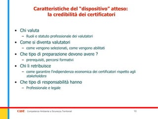 Caratteristiche del “dispositivo” atteso:
                  la credibilità dei certificatori


• Chi valuta
   – Ruoli e statuto professionale dei valutatori
• Come si diventa valutatori
   – come vengono selezionati, come vengono abilitati
• Che tipo di preparazione devono avere ?
   – prerequisiti, percorsi formativi
• Chi li retribuisce
   – come garantire l'indipendenza economica dei certificatori rispetto agli
     stakeholders
• Che tipo di responsabilità hanno
   – Professionale e legale




      Competenze Ambiente e Sicurezza Territoriali                        10
 