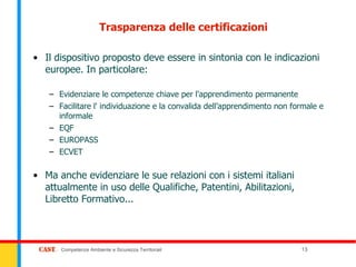 Trasparenza delle certificazioni

• Il dispositivo proposto deve essere in sintonia con le indicazioni
  europee. In particolare:

   – Evidenziare le competenze chiave per l'apprendimento permanente
   – Facilitare l' individuazione e la convalida dell’apprendimento non formale e
     informale
   – EQF
   – EUROPASS
   – ECVET

• Ma anche evidenziare le sue relazioni con i sistemi italiani
  attualmente in uso delle Qualifiche, Patentini, Abilitazioni,
  Libretto Formativo...



      Competenze Ambiente e Sicurezza Territoriali                        13
 
