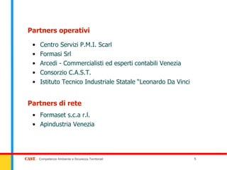 Partners operativi

 •   Centro Servizi P.M.I. Scarl
 •   Formasi Srl
 •   Arcedi - Commercialisti ed esperti contabili Venezia
 •   Consorzio C.A.S.T.
 •   Istituto Tecnico Industriale Statale “Leonardo Da Vinci


Partners di rete
 • Formaset s.c.a r.l.
 • Apindustria Venezia




     Competenze Ambiente e Sicurezza Territoriali              5
 