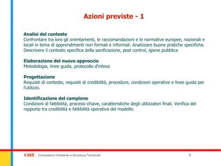 Azioni previste - 1

Analisi del contesto
Confrontare tra loro gli orientamenti, le raccomandazioni e le normative europee, nazionali e
locali in tema di apprendimenti non formali e informali. Analizzare buone pratiche specifiche.
Descrivere il contesto specifica della sanificazione, pest control, igiene pubblica

Elaborazione del nuovo approccio
Metodologia, linee guida, protocollo d'intesa

Progettazione
Requisiti di contesto, requisiti di credibilità, procedure, condizioni operative e linee guida per
l'utilizzo.

Identificazione del campione
Condizioni di fattibilità, processi chiave, caratteristiche degli utilizzatori finali. Verifica del
rapporto tra credibilità e fattibilità operativa del modello.




        Competenze Ambiente e Sicurezza Territoriali                                           6
 