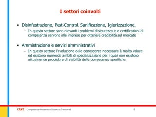 I settori coinvolti

• Disinfestrazione, Pest-Control, Sanificazione, Igienizzazione.
   – In questo settore sono rilevanti i problemi di sicurezza e le certificazioni di
     competenza servono alle imprese per ottenere credibilità sul mercato

• Ammistrazione e servizi amministrativi
   – In questo settore l'evoluzione delle conoscenza necessarie è molto veloce
     ed esistono numerosi ambiti di specializzazione per i quali non esistono
     attualmente procedure di visibilità delle competenze specifiche




     Competenze Ambiente e Sicurezza Territoriali                            8
 