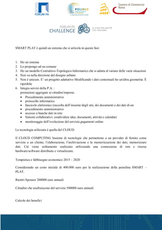 SMART PLAT è quindi un sistema che si articola in queste fasi:
1. Ho un sistema
2. Lo propongo ad un comune
3. Ho un modello Costruttivo-Topologico-Informatico che si adatta al variare delle varie situazioni
4. Non va nella direzione del disegno urbano
5. Non è unicum. E’ un progetto adattativo Modificando i dati contestuali ho un'altra geometria. È
ripetibile
6. Integra servizi della P.A. :
prestazioni aggregate ai cittadini/imprese.
 Procedimento amministrativo
 protocollo informatico
 fascicolo elettronico (raccolta dell’insieme degli atti, dei documenti e dei dati di un
 procedimento amministrativo
 accesso a banche dati in rete
 Sistemi collaborativi: condividere idee, documenti, attività e calendari
 monitoraggio dell’evoluzione del servizio,pagamenti online
La tecnologia utilizzata è quella del CLOUD:
Il CLOUD COMPUTING Insieme di tecnologie che permettono a un provider di fornire come
servizio a un cliente, l’elaborazione, l’archiviazione e la memorizzazione dei dati, memorizzare
dati. Ciò viene solitamente realizzato utilizzando una connessione di rete e risorse
hardware/software distribuite e virtualizzate.
Tempistica e fabbisogno economico 2015 – 2020
Considerando un costo iniziale di 400.000 euro per la realizzazione della pensilina SMART –
PLAT.
Rientri Sponsor 200000 euro annuali
Cittadini che usufruiscono del servizio 500000 euro annuali
Calcolo dei benefici
 