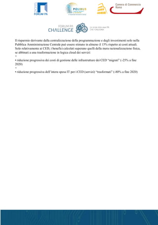 Il risparmio derivante dalla centralizzazione della programmazione e degli investimenti solo nella
Pubblica Amministrazione Centrale può essere stimato in almeno il 15% rispetto ai costi attuali.
Solo relativamente ai CED, i benefici calcolati superano quelli della mera razionalizzazione fisica,
se abbinati a una trasformazione in logica cloud dei servizi:
+
▪ riduzione progressiva dei costi di gestione delle infrastrutture dei CED “migrati” (-25% a fine
2020)
+
▪ riduzione progressiva dell’intera spesa IT per i CED (servizi) “trasformati” (-80% a fine 2020)
 