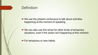 Definition
We use the present continuous to talk about activities
happening at the moment of speaking.
We can also use this tense for other kinds of temporary
situations, even if the action isn't happening at this moment.
For temporary or new habits.