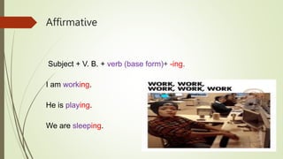 Affirmative
Subject + V. B. + verb (base form)+ -ing.
I am working.
He is playing.
We are sleeping.