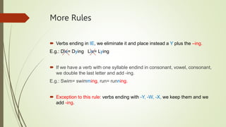 More Rules
Verbs ending in IE, we eliminate it and place instead a Y plus the –ing.
E.g.: Die= Dying Lie= Lying
If we have a verb with one syllable endind in consonant, vowel, consonant,
we double the last letter and add -ing.
E.g.: Swim= swimming, run= running.
Exception to this rule: verbs ending with -Y, -W, -X, we keep them and we
add -ing.
