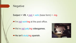 Negative
Subject + VB. + not + verb (base form) + -ing.
I’m not working at the post office.
We’re not palying videogames.
He isn’t studying spanish.