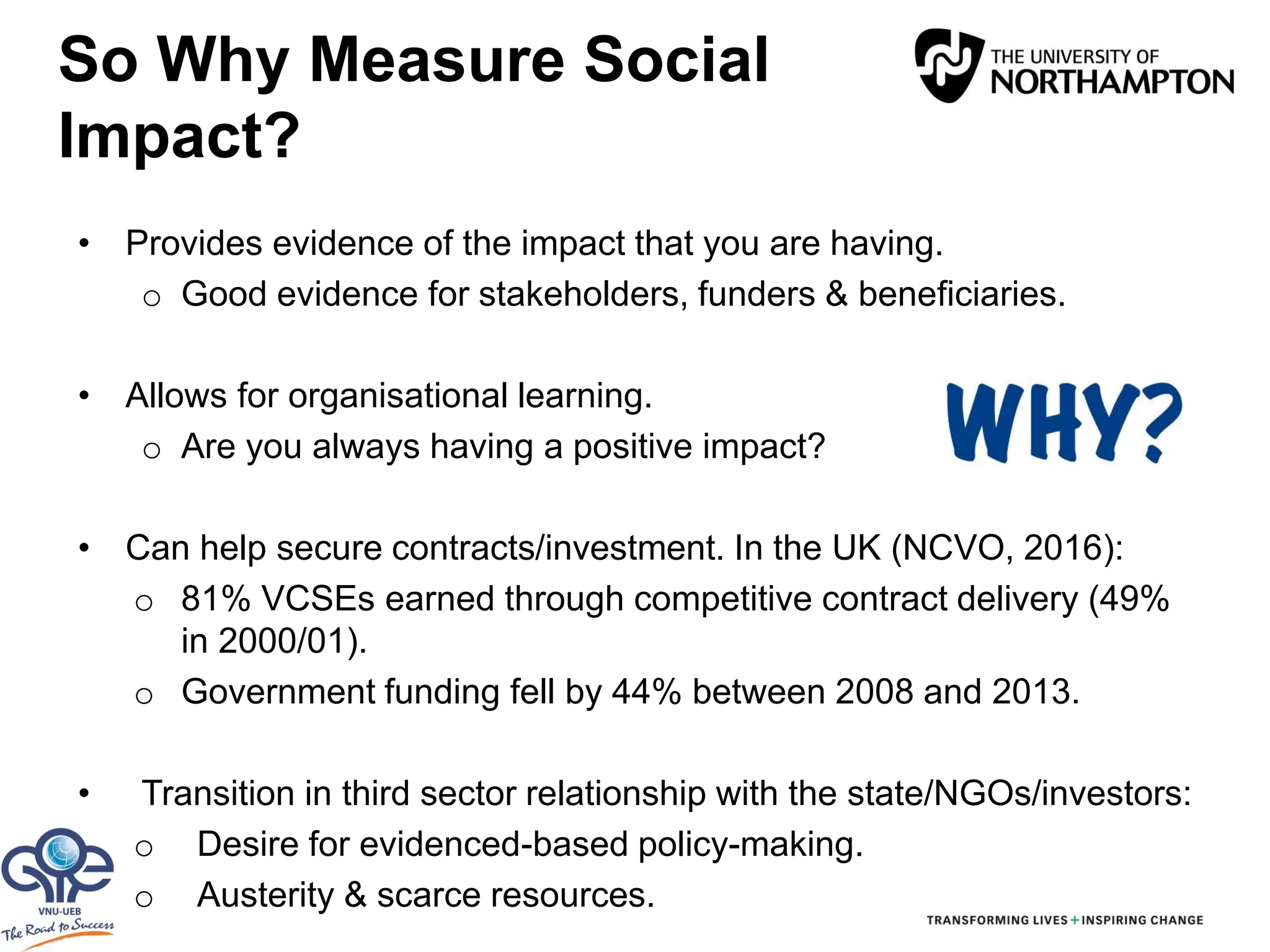So Why Measure Social
Impact?
• Provides evidence of the impact that you are having.
o Good evidence for stakeholders, funders & beneficiaries.
• Allows for organisational learning.
o Are you always having a positive impact?
• Can help secure contracts/investment. In the UK (NCVO, 2016):
o 81% VCSEs earned through competitive contract delivery (49%
in 2000/01).
o Government funding fell by 44% between 2008 and 2013.
• Transition in third sector relationship with the state/NGOs/investors:
o Desire for evidenced-based policy-making.
o Austerity & scarce resources.
 