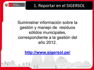 Suministrar información sobre la
gestión y manejo de residuos
sólidos municipales,
correspondiente a la gestión del
año 2012.
http://www.sigersol.pe/
1. Reportar en el SIGERSOL
 