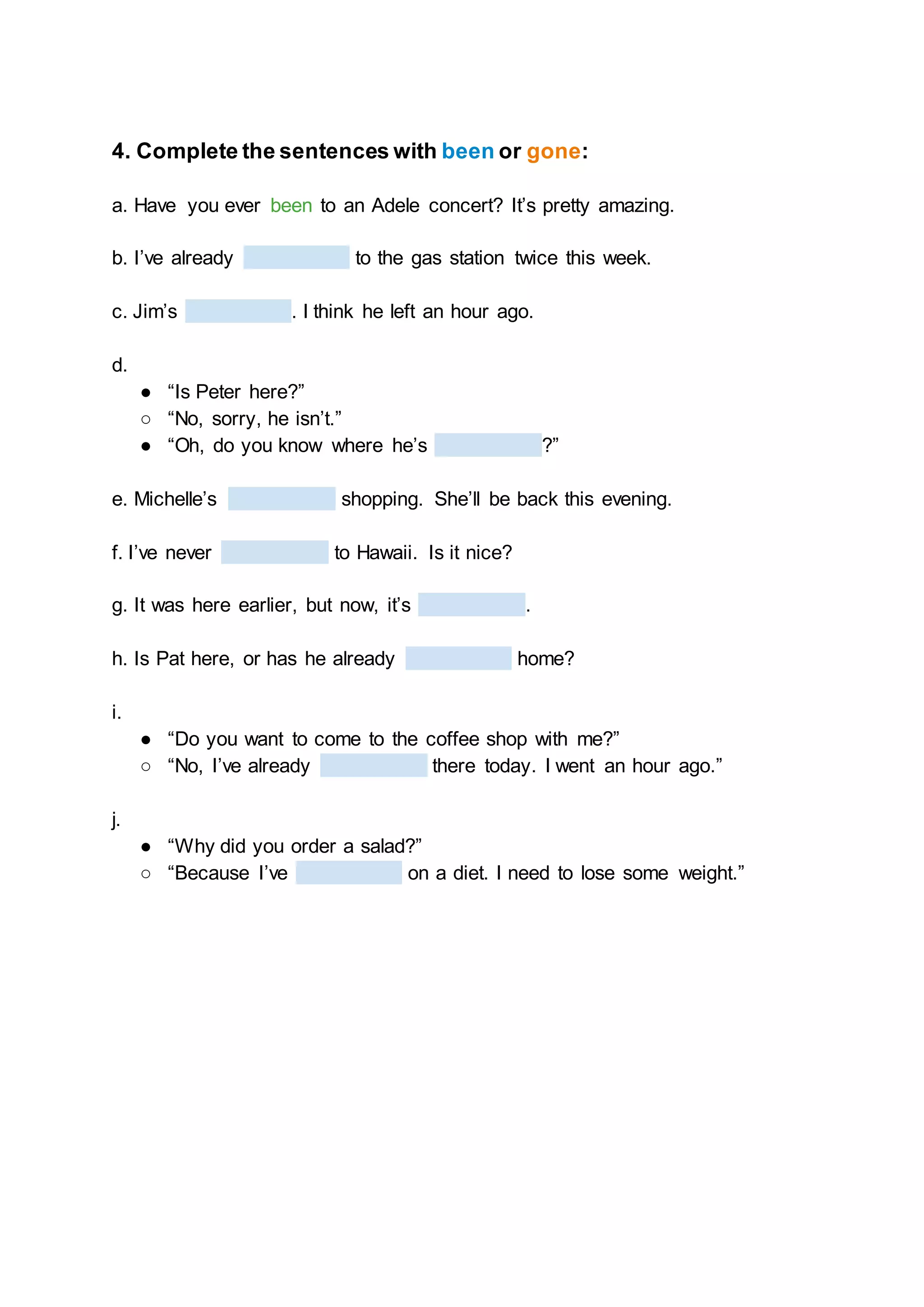 4. Complete the sentences with been or gone:
a. Have you ever been to an Adele concert? It’s pretty amazing.
b. I’ve already to the gas station twice this week.
c. Jim’s . I think he left an hour ago.
d.
● “Is Peter here?”
○ “No, sorry, he isn’t.”
● “Oh, do you know where he’s ?”
e. Michelle’s shopping. She’ll be back this evening.
f. I’ve never to Hawaii. Is it nice?
g. It was here earlier, but now, it’s .
h. Is Pat here, or has he already home?
i.
● “Do you want to come to the coffee shop with me?”
○ “No, I’ve already there today. I went an hour ago.”
j.
● “Why did you order a salad?”
○ “Because I’ve on a diet. I need to lose some weight.”
 