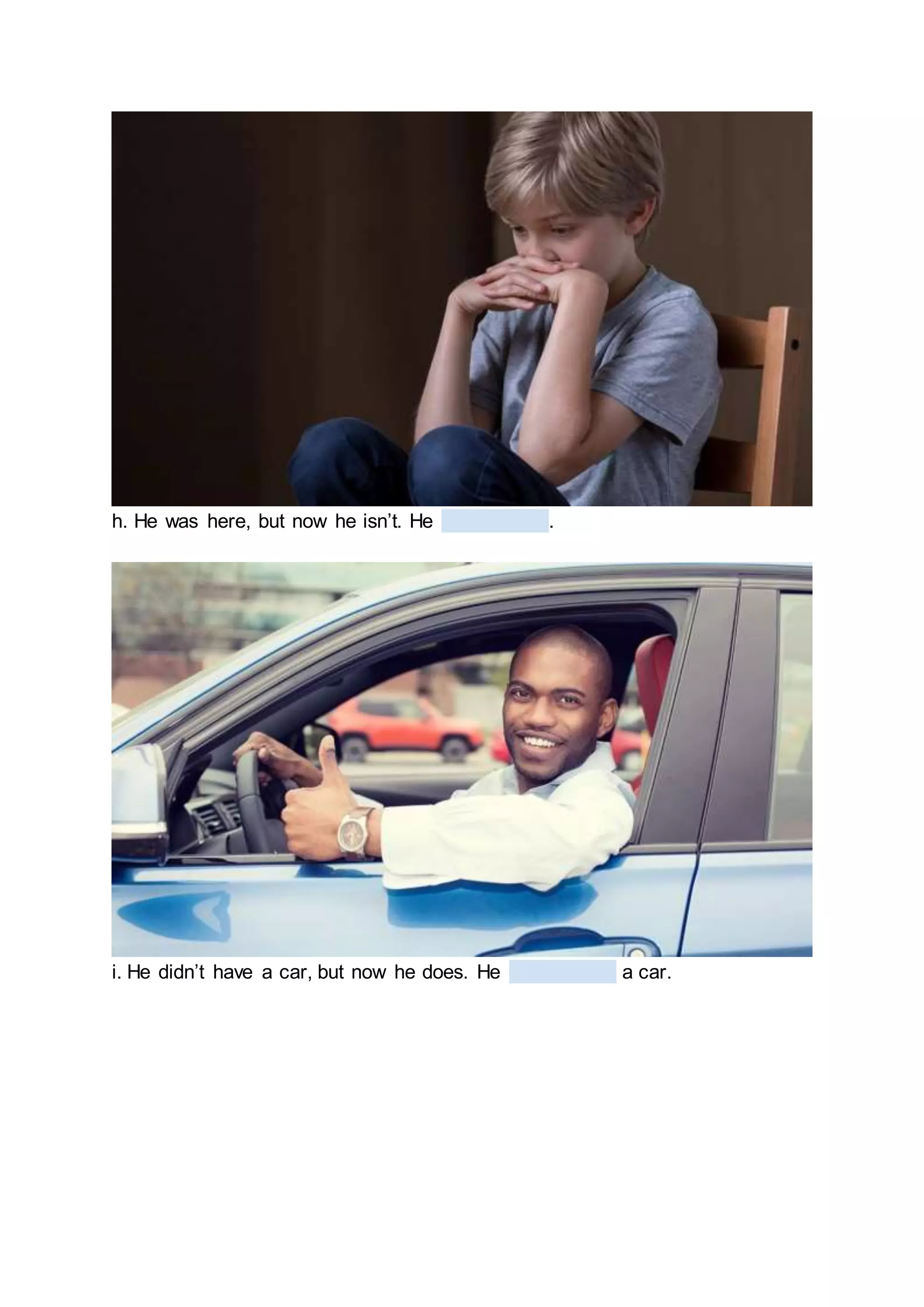 h. He was here, but now he isn’t. He .
i. He didn’t have a car, but now he does. He a car.
 