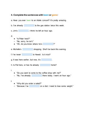 4. Complete the sentences with been or gone:
a. Have you ever been to an Adele concert? It’s pretty amazing.
b. I’ve already to the gas station twice this week.
c. Jim’s . I think he left an hour ago.
d.
● “Is Peter here?”
○ “No, sorry, he isn’t.”
● “Oh, do you know where he’s ?”
e. Michelle’s shopping. She’ll be back this evening.
f. I’ve never to Hawaii. Is it nice?
g. It was here earlier, but now, it’s .
h. Is Pat here, or has he already home?
i.
● “Do you want to come to the coffee shop with me?”
○ “No, I’ve already there today. I went an hour ago.”
j.
● “Why did you order a salad?”
○ “Because I’ve on a diet. I need to lose some weight.”
 