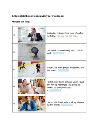 5. Complete the sentences with your own ideas:
Answers will vary.
a.
Yesterday, I drank three cups of coffee,
but today, I’ve only had two cups.
b.
Last week, it rained every day, but this
week, .
c.
In April, the team played six games, and
this month, .
d.
I didn’t enjoy being at home when I lived
with my old roommate, but since he
moved out and you moved
in, .
e.
Last month, I had tests in all my classes,
but this month, .
 