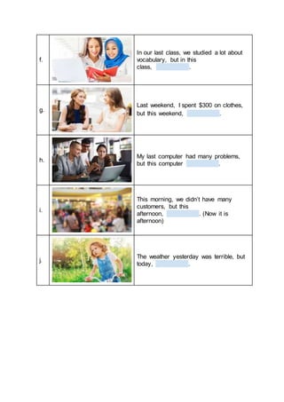 f.
In our last class, we studied a lot about
vocabulary, but in this
class, .
g.
Last weekend, I spent $300 on clothes,
but this weekend, .
h.
My last computer had many problems,
but this computer .
i.
This morning, we didn’t have many
customers, but this
afternoon, . (Now it is
afternoon)
j.
The weather yesterday was terrible, but
today, .
 