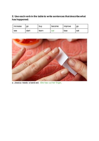 2. Use each verb in the table to write sentences thatdescribe what
has happened:
increase go buy become improve go
see start learn cut lose eat
a. Jessica needs a band-aid. She has cut her finger.
 