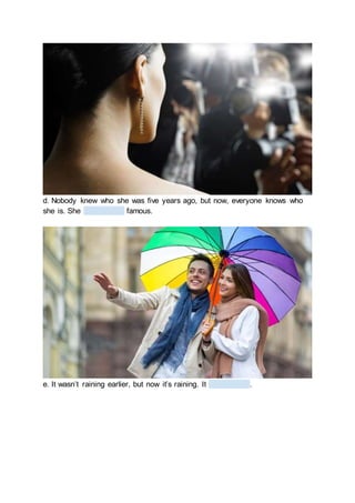 d. Nobody knew who she was five years ago, but now, everyone knows who
she is. She famous.
e. It wasn’t raining earlier, but now it’s raining. It .
 