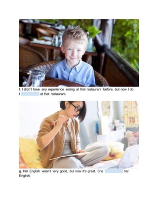 f. I didn’t have any experience eating at that restaurant before, but now I do.
I at that restaurant.
g. Her English wasn’t very good, but now it’s great. She her
English.
 